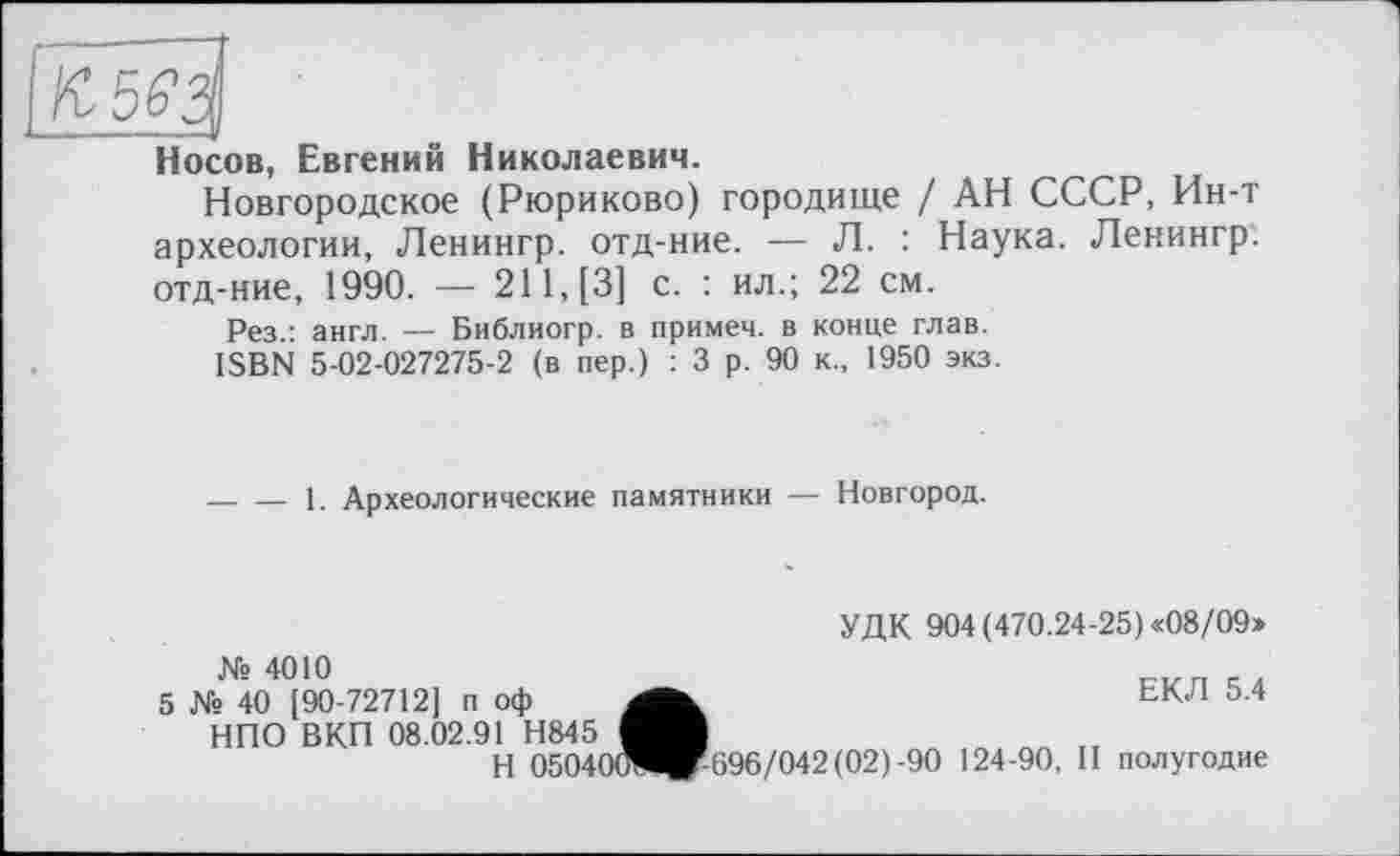 ﻿Носов, Евгений Николаевич.
Новгородское (Рюриково) городище / АН СССР, Ин-т археологии, Ленингр. отд-ние. — Л. : Наука. Ленингр. отд-ние, 1990. — 211, [3] с. : ил.; 22 см.
Рез.: англ. — Библиогр. в примем, в конце глав.
ISBN 5-02-027275-2 (в пер.) : 3 р. 90 к., 1950 экз.
-----1. Археологические памятники — Новгород.
УДК 904 (470.24-25) «08/09»
№ 4010
5 № 40 [90-72712] п оф НПО ВКП 08.02.91 Н845
Н 0504
ЕКЛ 5.4 0отЧг-696/042(02)-90 124-90, И полугодие